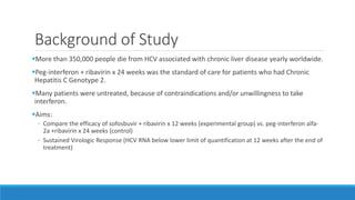 Background of Study
More than 350,000 people die from HCV associated with chronic liver disease yearly worldwide.
Peg-interferon + ribavirin x 24 weeks was the standard of care for patients who had Chronic
Hepatitis C Genotype 2.
Many patients were untreated, because of contraindications and/or unwillingness to take
interferon.
Aims:
◦ Compare the efficacy of sofosbuvir + ribavirin x 12 weeks (experimental group) vs. peg-interferon alfa-
2a +ribavirin x 24 weeks (control)
◦ Sustained Virologic Response (HCV RNA below lower limit of quantification at 12 weeks after the end of
treatment)
 