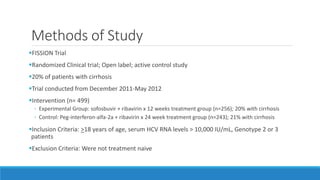 Methods of Study
FISSION Trial
Randomized Clinical trial; Open label; active control study
20% of patients with cirrhosis
Trial conducted from December 2011-May 2012
Intervention (n= 499)
◦ Experimental Group: sofosbuvir + ribavirin x 12 weeks treatment group (n=256); 20% with cirrhosis
◦ Control: Peg-interferon-alfa-2a + ribavirin x 24 week treatment group (n=243); 21% with cirrhosis
Inclusion Criteria: >18 years of age, serum HCV RNA levels > 10,000 IU/mL, Genotype 2 or 3
patients
Exclusion Criteria: Were not treatment naive
 