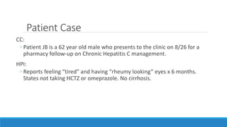 Patient Case
CC:
◦ Patient JB is a 62 year old male who presents to the clinic on 8/26 for a
pharmacy follow-up on Chronic Hepatitis C management.
HPI:
◦ Reports feeling “tired” and having “rheumy looking” eyes x 6 months.
States not taking HCTZ or omeprazole. No cirrhosis.
 