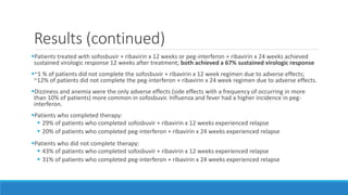 Results (continued)
Patients treated with sofosbuvir + ribavirin x 12 weeks or peg-interferon + ribavirin x 24 weeks achieved
sustained virologic response 12 weeks after treatment; both achieved a 67% sustained virologic response
~1 % of patients did not complete the sofosbuvir + ribavirin x 12 week regimen due to adverse effects;
~12% of patients did not complete the peg-interferon + ribavirin x 24 week regimen due to adverse effects.
Dizziness and anemia were the only adverse effects (side effects with a frequency of occurring in more
than 10% of patients) more common in sofosbuvir. Influenza and fever had a higher incidence in peg-
interferon.
Patients who completed therapy:
 29% of patients who completed sofosbuvir + ribavirin x 12 weeks experienced relapse
 20% of patients who completed peg-interferon + ribavirin x 24 weeks experienced relapse
Patients who did not complete therapy:
 43% of patients who completed sofosbuvir + ribavirin x 12 weeks experienced relapse
 31% of patients who completed peg-interferon + ribavirin x 24 weeks experienced relapse
 