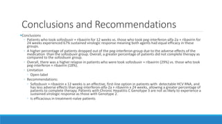 Conclusions and Recommendations
Conclusions
◦ Patients who took sofosbuvir + ribavirin for 12 weeks vs. those who took peg-interferon-alfa-2a + ribavirin for
24 weeks experienced 67% sustained virologic response meaning both agents had equal efficacy in these
groups.
◦ A higher percentage of patients dropped out of the peg-interferon group due to the adverse effects of the
medication than the sofosbuvir group. Overall, a greater percentage of patients did not complete therapy as
compared to the sofosbuvir group.
◦ Overall, there was a higher relapse in patients who were took sofosbuvir + ribavirin (29%) vs. those who took
peg-interferon + ribavirin (18%).
◦ Limitation
◦ Open-label
◦ Recommendations:
◦ Sofosbuvir + ribavirin x 12 weeks is an effective, first-line option in patients with detectable HCV RNA, and
has less adverse effects than peg-interferon-alfa-2a + ribavirin x 24 weeks, allowing a greater percentage of
patients to complete therapy. Patients with Chronic Hepatitis C Genotype 3 are not as likely to experience a
sustained virologic response as those with Genotype 2.
◦ Is efficacious in treatment-naïve patients
 
