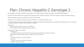 Plan: Chronic Hepatitis C Genotype 2
Initiate patient on therapy of sofosbuvir 400 mg daily + ribavirin 400 mg BID x 12 weeks according to 2015 AALSD-IDSA Guidelines
Re-check HCV RNA 4 weeks after the beginning of therapy to decide if therapy should be continued; if resistant to therapy, discontinue therapy
Recheck HCV RNA 12 weeks after therapy has ended to check for SVR
Supportive care if symptoms of disease or adverse side effects as a result of medication occur
If no SVR 12 weeks after therapy: Guidelines have no specific recommendation regarding this with a sofosbuvir containing regimen, but it should be
considered to defer re-treatment until information is available
Non-Pharm:
 Educate patient to avoid transmission of Hepatitis C
 Educate patient to take in adequate nutrients (anemia)
Follow-up (in 4 weeks and 12 weeks):
o Serology Panel
o Quantitative HCV Viral Load 4 weeks of therapy and 12 weeks after the completion of therapy.
o CBC (anemia caused by Ribavirin) (check at next visit due to risk anemia)
o CMP
◦ Creatinine level (after 4 weeks of therapy)
o Liver Panel
◦ Hepatic Function (after 4 weeks of therapy)
o GFR (after 4 weeks of therapy)
 