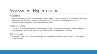 Assessment Hypertension
PMH of HTN
◦ Most recent BP(8/26/15)= 146/96 mmHg, though reports that his average BP is usually 120/80 mmHg,
and patient has not been compliant in taking his HCTZ. BP is uncontrolled at times due to
noncompliance in taking his blood pressure medication.
Treatment options
◦ Per the 2014 ASH/ISH Guidelines, patients over the age of 60, who are non-black may start a CCB or
thiazide diuretic as first-line therapy (may also start with an ARB or ACE Inhibitor).
Goals of therapy
◦ According to the 2014 ASH/ISH Guidelines, the goal blood pressure for people aged 18 and older is
<140/90 mmHg.
 