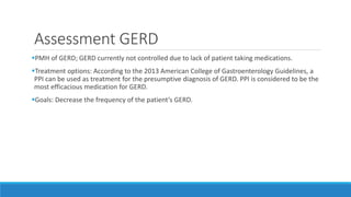 Assessment GERD
PMH of GERD; GERD currently not controlled due to lack of patient taking medications.
Treatment options: According to the 2013 American College of Gastroenterology Guidelines, a
PPI can be used as treatment for the presumptive diagnosis of GERD. PPI is considered to be the
most efficacious medication for GERD.
Goals: Decrease the frequency of the patient’s GERD.
 
