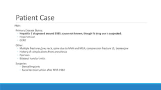 Patient Case
PMH:
Primary Disease States:
◦ Hepatitis C diagnosed around 1985; cause not known, though IV drug use is suspected.
◦ Hypertension
◦ GERD
Other:
◦ Multiple fractures/jaw, neck, spine due to MVA and MCA; compression fracture LS, broken jaw
◦ History of complications from anesthesia
◦ Psoriasis
◦ Bilateral hand arthritis
Surgeries:
◦ Dental Implants
◦ Facial reconstruction after MVA 1982
 