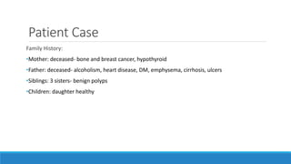 Patient Case
Family History:
•Mother: deceased- bone and breast cancer, hypothyroid
•Father: deceased- alcoholism, heart disease, DM, emphysema, cirrhosis, ulcers
•Siblings: 3 sisters- benign polyps
•Children: daughter healthy
 