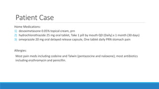 Patient Case
Home Medications:
1) desoximetasone 0.05% topical cream, prn
2) hydrochlorothiazide 25 mg oral tablet, Take 1 pill by mouth QD (Daily) x 1 month (30 days)
3) omeprazole 20 mg oral delayed release capsule, One tablet daily PRN stomach pain
Allergies:
Most pain meds including codeine and Talwin (pentazocine and naloxone); most antibiotics
including erythromycin and penicillin.
 