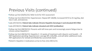 Previous Visits (continued)
Follow-up Visit (03/01/15): Refer to GI for HCV assessment
Follow-Up Visit (05/27/15): Hypertension: Repeat BP 140/80, Increased HCTZ to 25 mg/day, diet
low in salt, and exercise.
Labs (07/10/15): Patient labs indicate Chronic Hepatitis Genotype 2 and elevated HCV RNA
Labs (07/30/15): Patient labs indicate elevated anti-HCV (antibodies)
Follow-Up Visit (08/20/15): Presents with left knee pain and increasingly severe fatigue due to
chronic active Hepatitis C
Follow-Up Visit (08/26/15): Hepatitis C: 12 weeks of treatment with ribavirin and Sovaldi ---
PAP Application pending; Hypertension: average BPs 120s/80s, and will defer additional meds.
PAP applications for Solvadi and Moderiba successfully faxed.
Patient’s Hepatitis C medications arrive to free clinic 09/11/15.
 