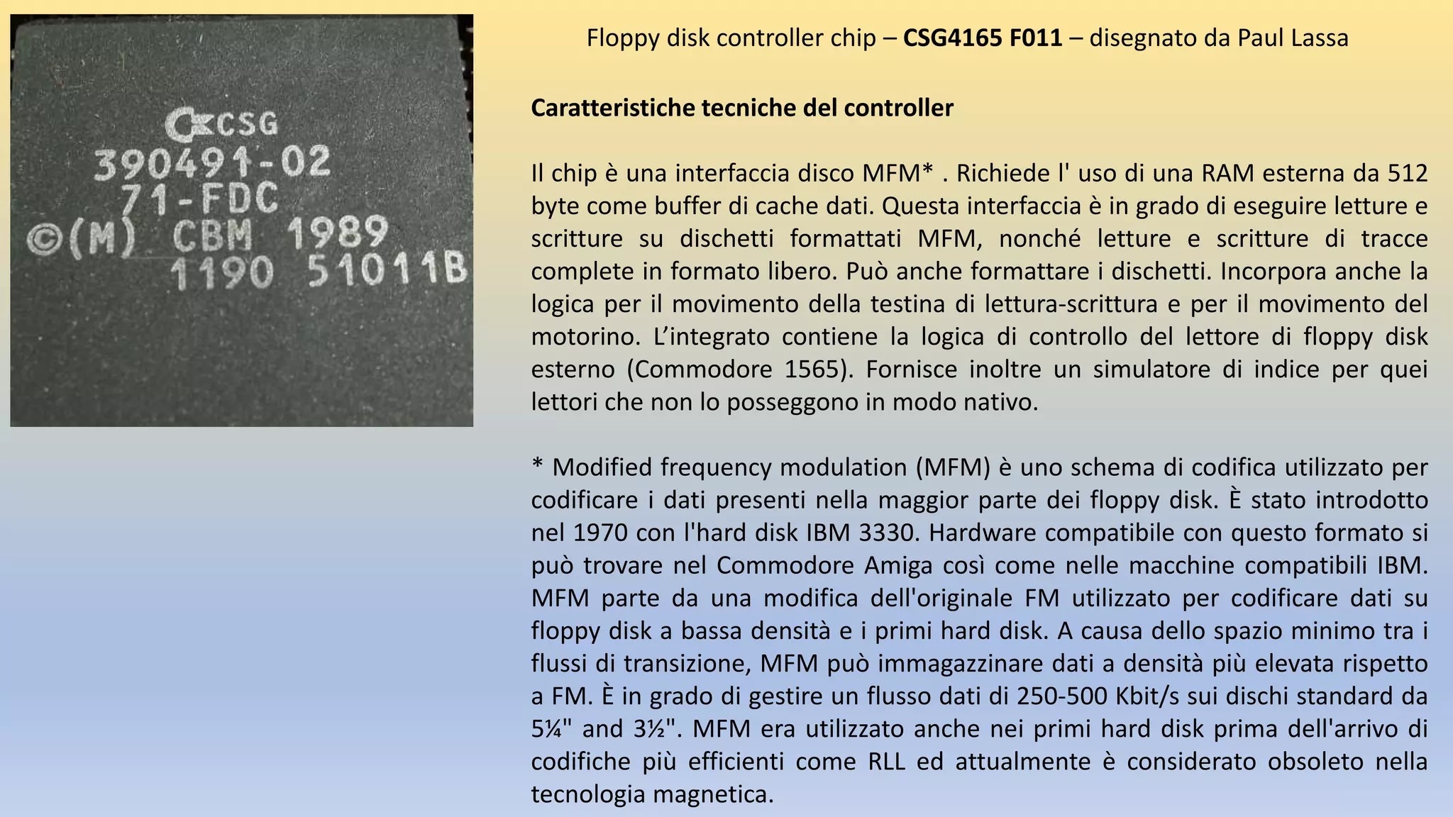 Caratteristiche tecniche del controller
Il chip è una interfaccia disco MFM* . Richiede l' uso di una RAM esterna da 512
byte come buffer di cache dati. Questa interfaccia è in grado di eseguire letture e
scritture su dischetti formattati MFM, nonché letture e scritture di tracce
complete in formato libero. Può anche formattare i dischetti. Incorpora anche la
logica per il movimento della testina di lettura-scrittura e per il movimento del
motorino. L’integrato contiene la logica di controllo del lettore di floppy disk
esterno (Commodore 1565). Fornisce inoltre un simulatore di indice per quei
lettori che non lo posseggono in modo nativo.
* Modified frequency modulation (MFM) è uno schema di codifica utilizzato per
codificare i dati presenti nella maggior parte dei floppy disk. È stato introdotto
nel 1970 con l'hard disk IBM 3330. Hardware compatibile con questo formato si
può trovare nel Commodore Amiga così come nelle macchine compatibili IBM.
MFM parte da una modifica dell'originale FM utilizzato per codificare dati su
floppy disk a bassa densità e i primi hard disk. A causa dello spazio minimo tra i
flussi di transizione, MFM può immagazzinare dati a densità più elevata rispetto
a FM. È in grado di gestire un flusso dati di 250-500 Kbit/s sui dischi standard da
5¼" and 3½". MFM era utilizzato anche nei primi hard disk prima dell'arrivo di
codifiche più efficienti come RLL ed attualmente è considerato obsoleto nella
tecnologia magnetica.
Floppy disk controller chip – CSG4165 F011 – disegnato da Paul Lassa
 