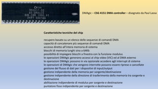 Caratteristiche tecniche del chip
recupero basato su un elenco delle sequenze di comandi DMA
capacità di concatenare più sequenze di comandi DMA
accesso diretto all’intera memoria di sistema
blocchi di memoria lunghi sino a 64Kb
possibilità di impiegare blocchi a finestra con la funzione modulus
le operazioni DMAgic generano accessi al chip video (VIC) ed al DMA esterno
le operazioni DMAgic possono in via opzionale accedere agli interrupt di sistema
le operazioni di DMAgic che vengono interrotte possono essere riprese o cancellate
gestione del flusso di dati per i dispositivi di input/output
gestione indipendente della memoria per sorgente/destinazione
gestione indipendente della direzione di trasferimento della memoria tra sorgente e
destinazione
abilitazione indipendente di modulus per sorgente e destinazione
puntatore fisso indipendente per sorgente e destinazione
DMAgic – CSG 4151 DMA controller – disegnato da Paul Lassa
 