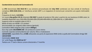 Caratteristiche tecniche del Commodore 65
La CPU denominata CSG 4510 R3 è una versione personalizzata del chip 4502 combinato con due schede di interfaccia
complesse MOS 6526 (CIA), un' interfaccia seriale UART e un mappatore di memoria per consentire uno spazio indirizzabile
di 1MB
Frequenza di clock a 3,54 MHz
Un nuovo chip grafico VIC-III chiamato CSG 4567 in grado di produrre 256 colori a partire da una tavolozza di 4096 colori; le
modalità disponibili sono 320×200×256,640×200×256,640×400×400×16,1280×200×16, e 1280×400×4
Supporta tutte le modalità video di VIC-II
Modo di testo con 40/80 × 25 caratteri
Sincronizzabile con sorgente video esterna (genlock)
Controllore DMA integrato (chip custom DMAgic)
Due chip audio CSG 8580R5 SID che producono suono stereo
Controllo separato (sinistra/destra) per volume, filtro e modulazione
128 kB RAM, espandibile fino a 8 MB utilizzando una porta di espansione RAM simile a quella del Commodore Amiga 500
128 kB ROM
Commodore BASIC 10.0
Un' unità floppy disk DSDD da 3½"
Tastiera con 77 tasti e blocco cursore direzionale a T invertita
 