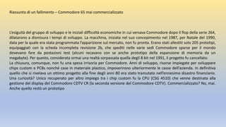 Riassunto di un fallimento – Commodore 65 mai commercializzato
L’esiguità del gruppo di sviluppo e le iniziali difficoltà economiche in cui versava Commodore dopo il flop della serie 264,
dilatarono a dismisura i tempi di sviluppo. La macchina, iniziata nel suo concepimento nel 1987, per Natale del 1990,
data per la quale era stata programmata l’apparizione sul mercato, non fu pronta. Erano stati allestiti solo 205 prototipi,
equipaggiati con la scheda incompleta revisione 2b, che spediti nelle varie sedi Commodore sparse per il mondo
dovevano fare da postazioni test (alcuni recavano con se anche prototipo della espansione di memoria da un
megabyte). Per questo, considerata ormai una realtà sorpassata quella degli 8 bit nel 1991, il progetto fu cancellato.
La chiusura, comunque, non fu una spesa irrisoria per Commodore. Anni di sviluppo, risorse impiegate per sviluppare
chips custom e PCBs nonché case in materiale plastico, impoverirono ulteriormente le casse dell’azienda. In definitiva
quello che si rivelava un ottimo progetto alla fine degli anni 80 era stato tramutato nell’ennesimo disastro finanziario.
Una curiosità? Unico recuperato per altro impiego tra i chip custom fu la CPU (CSG 4510) che venne destinata alla
gestione del display del Commodore CDTV CR (la seconda versione del Commodore CDTV). Commercializzato? No, mai.
Anche quello restò un prototipo
 