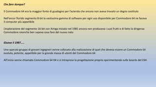 Che fare dunque?
Il Commodore 64 era la maggior fonte di guadagno per l’azienda che ancora non aveva trovato un degno sostituto
Nell’ancor florido segmento 8-bit la vastissima gamma di software per ogni uso disponibile per Commodore 64 ne faceva
il computer più appetibile
L’esplorazione del segmento 16-bit con Amiga iniziato nel 1985 ancora non produceva i suoi frutti e di fatto la dirigenza
Commodore neanche ben sapeva cosa fare del nuovo nato
Giunse il 1987…..
Uno sparuto gruppo di giovani ingegneri venne collocato alla realizzazione di quel che doveva essere un Commodore 64
evoluto, potente, appetibile per la grande massa di utenti del Commodore 64
All’inizio venne chiamato Commodore 64 DX e si intraprese la progettazione proprio sperimentando sulle boards del C64
 