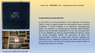 Caratteristiche tecniche della CPU
La CPU 4510 è un microcontrollore a 8 bit realizzato in tecnologia
CMOS 2 micron a doppio metallo con alta velocità e basso consumo
energetico. Il circuito integrato è un dispositivo completamente
statico che contiene un microprocessore avanzato 6502 (65CE02),
quattro timer di intervallo indipendenti a 16 bit, due clock giornalieri
di 24 ore (AM/PM) con allarme programmabile per ognuno, canale
I/O seriale full-duplex (UART) con generatore di baud rate
programmabile, funzione di mappa della memoria integrata per
indirizzare fino a 1 megabyte di memoria, due registri shift a 8 bit per
I/O seriale sincrono e 27 linee di I/O singolarmente programmabili. La
frequenza del clock è di 3.54 Mhz.
Victor chip – CSG 4510 – CPU – disegnato da Victor Andrade
Nacque per modifica del chip 4502
 