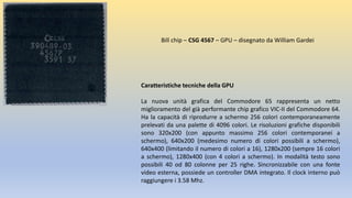 Caratteristiche tecniche della GPU
La nuova unità grafica del Commodore 65 rappresenta un netto
miglioramento del già performante chip grafico VIC-II del Commodore 64.
Ha la capacità di riprodurre a schermo 256 colori contemporaneamente
prelevati da una palette di 4096 colori. Le risoluzioni grafiche disponibili
sono 320x200 (con appunto massimo 256 colori contemporanei a
schermo), 640x200 (medesimo numero di colori possibili a schermo),
640x400 (limitando il numero di colori a 16), 1280x200 (sempre 16 colori
a schermo), 1280x400 (con 4 colori a schermo). In modalità testo sono
possibili 40 od 80 colonne per 25 righe. Sincronizzabile con una fonte
video esterna, possiede un controller DMA integrato. Il clock interno può
raggiungere i 3.58 Mhz.
Bill chip – CSG 4567 – GPU – disegnato da William Gardei
 