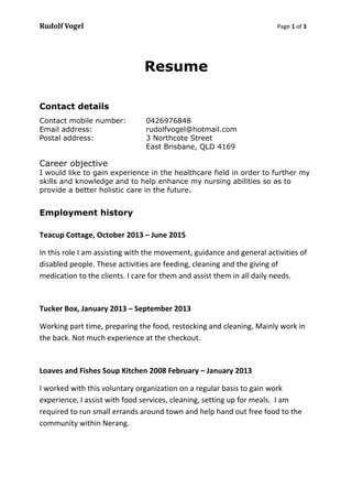 Rudolf Vogel Page 1 of 3
Resume
Contact details
Contact mobile number: 0426976848
Email address: rudolfvogel@hotmail.com
Postal address: 3 Northcote Street
East Brisbane, QLD 4169
Career objective
I would like to gain experience in the healthcare field in order to further my
skills and knowledge and to help enhance my nursing abilities so as to
provide a better holistic care in the future.
Employment history
Teacup Cottage, October 2013 – June 2015
In this role I am assisting with the movement, guidance and general activities of
disabled people. These activities are feeding, cleaning and the giving of
medication to the clients. I care for them and assist them in all daily needs.
Tucker Box, January 2013 – September 2013
Working part time, preparing the food, restocking and cleaning. Mainly work in
the back. Not much experience at the checkout.
Loaves and Fishes Soup Kitchen 2008 February – January 2013
I worked with this voluntary organization on a regular basis to gain work
experience, I assist with food services, cleaning, setting up for meals. I am
required to run small errands around town and help hand out free food to the
community within Nerang.
 