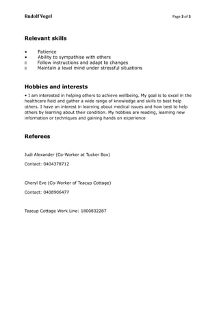 Rudolf Vogel Page 3 of 3
Relevant skills
• Patience
• Ability to sympathise with others
 Follow instructions and adapt to changes
 Maintain a level mind under stressful situations
Hobbies and interests
• I am interested in helping others to achieve wellbeing. My goal is to excel in the
healthcare field and gather a wide range of knowledge and skills to best help
others. I have an interest in learning about medical issues and how best to help
others by learning about their condition. My hobbies are reading, learning new
information or techniques and gaining hands on experience
Referees
Judi Alexander (Co-Worker at Tucker Box)
Contact: 0404378712
Cheryl Eve (Co-Worker of Teacup Cottage)
Contact: 0408906477
Teacup Cottage Work Line: 1800832287
 