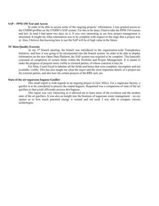 SAP – PPM 150 Test and Access
In order to be able to access some of the ongoing projects’ information, I was granted access to
the UNIDO profiles on the UNIDO’s SAP system. For this to be done, I had to take the PPM 150 courses
and test. In total I had spent two days on it. It was very interesting to see how project management is
structured. It taught me what information was to be complete with respect to the stage that a project was
at. Also, I believe that knowing how to use the SAP will be of high value in the future.
TC Data Quality Exercise
At my 3rd
branch meeting, the branch was introduced to the organization-wide Transparency
Initiative, and how it was going to be incorporated into the branch system. In order to be able to display
information on the new Open Data Platform, the SAP system was required to be complete. This basically
consisted of completion of certain fields within the Portfolio and Project Management. It is meant to
make the progress of projects more visible to external parties, of whose concerns it may be.
For Nina, I used Excel to tabulate all the fields and boxes that were complete, incomplete and not
available/ visible. This has also taught me what the major and the most important details of a project are
for external parties, and also how far certain projects of the RRE unit, are.
State of the art sugarcane bagasse Gasifier
This small report is with regards to an ongoing project in East Africa. For a sugarcane factory, a
gasifier is to be considered to process the output bagasse. Requested was a comparison of state of the art
gasifiers to that could efficiently process this bagasse.
This report was very interesting as it allowed me to learn more of the evolution and the modern
state of the art gasifiers. It was also an insight into the business of sugarcane waste management – an eye
opener as to how much potential energy is wasted and not used. I was able to compare various
technologies
 
