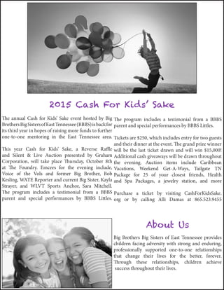 The annual Cash for Kids’ Sake event hosted by Big
BrothersBigSistersofEastTennessee(BBBS)isbackfor
its third year in hopes of raising more funds to further
one-to-one mentoring in the East Tennessee area.
This year Cash for Kids’ Sake, a Reverse Raffle
and Silent & Live Auction presented by Graham
Corporation, will take place Thursday, October 8th
at The Foundry. Emcees for the evening include,
Voice of the Vols and former Big Brother, Bob
Kesling, WATE Reporter and current Big Sister, Kayla
Strayer, and WLVT Sports Anchor, Sara Mitchell.
The program includes a testimonial from a BBBS
parent and special performances by BBBS Littles.
The program includes a testimonial from a BBBS
parent and special performances by BBBS Littles.
Tickets are $250, which includes entry for two guests
and their dinner at the event. The grand prize winner
will be the last ticket drawn and will win $15,000!
Additional cash giveaways will be drawn throughout
the evening. Auction items include Caribbean
Vacations, Weekend Get-A-Ways, Tailgate TN
Package for 25 of your closest friends, Health
and Spa Packages, a jewelry station, and more
Purchase a ticket by visiting CashForKidsSake.
org or by calling Alli Damas at 865.523.9455
2015 Cash For Kids’ Sake
About Us
Big Brothers Big Sisters of East Tennessee provides
children facing adversity with strong and enduring,
professionally supported one‐to‐one relationships
that change their lives for the better, forever.
Through these relationships, children achieve
success throughout their lives.
 