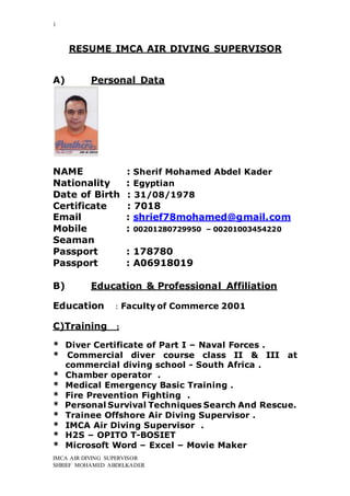 1
IMCA AIR DIVING SUPERVISOR
SHRIEF MOHAMED ABDELKADER
RESUME IMCA AIR DIVING SUPERVISOR
A) Personal Data
NAME : Sherif Mohamed Abdel Kader
Nationality : Egyptian
Date of Birth : 31/08/1978
Certificate : 7018
Email : shrief78mohamed@gmail.com
Mobile : 00201280729950 – 00201003454220
Seaman
Passport : 178780
Passport : A06918019
B) Education & Professional Affiliation
Education : Faculty of Commerce 2001
C)Training :
* Diver Certificate of Part I – Naval Forces .
* Commercial diver course class ΙΙ & III at
commercial diving school - South Africa .
* Chamber operator .
* Medical Emergency Basic Training .
* Fire Prevention Fighting .
* Personal Survival Techniques Search And Rescue.
* Trainee Offshore Air Diving Supervisor .
* IMCA Air Diving Supervisor .
* H2S – OPITO T-BOSIET
* Microsoft Word – Excel – Movie Maker
 