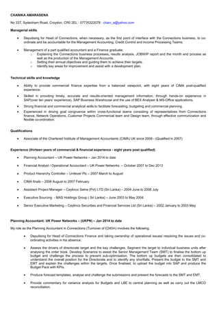 CHANIKA AMARASENA
No 337, Sydenham Road, Croydon, CR0 2EL : 07735322078 : chani_a@yahoo.com
Managerial skills
• Deputising for Head of Connections, when necessary, as the first point of interface with the Connections business, to co-
ordinate and be accountable for the Management Accounting, Credit Control and Income Processing Teams.
• Management of a part qualified accountant and a Finance graduate;
o Explaining the Connections business processes, results analysis, JOBWIP report and the month end process as
well as the production of the Management Accounts.
o Setting their annual objectives and guiding them to achieve their targets.
o Identify key areas for improvement and assist with a development plan.
Technical skills and knowledge
• Ability to provide commercial finance expertise from a balanced viewpoint, with eight years of CIMA post-qualified
experience.
• Skilled in providing timely, accurate and results-oriented management information, through hands-on experience in
SAP(over ten years’ experience), SAP Business Warehouse and the use of BEX Analyser & MS-Office applications.
• Strong financial and commercial analytical skills to facilitate forecasting, budgeting and commercial planning.
• Experienced in driving goal congruence within cross-functional teams consisting of representatives from Connections
finance, Network Operations, Customer Projects Commercial team and Design team, through effective communication and
flexible co-ordination.
Qualifications
• Associate of the Chartered Institute of Management Accountants (CIMA) UK since 2008 - (Qualified in 2007)
Experience (thirteen years of commercial & financial experience - eight years post qualified)
• Planning Accountant – UK Power Networks – Jan 2014 to date
• Financial Analyst / Operational Accountant – UK Power Networks – October 2007 to Dec 2013
• Product Hierarchy Controller – Unilever Plc – 2007 March to August
• CIMA finals – 2006 August to 2007 February
• Assistant Project Manager – Ceylinco Selna (Pvt) LTD (Sri Lanka) – 2004 June to 2006 July
• Executive Sourcing - MAS Holdings Group ( Sri Lanka) – June 2003 to May 2004
• Senior Executive Marketing – Ceylinco Securities and Financial Services Ltd (Sri Lanka) – 2002 January to 2003 May
Planning Accountant: UK Power Networks – (UKPN) – Jan 2014 to date
My role as the Planning Accountant in Connections (Turnover of £240m) involves the following;
• Deputising for Head of Connections Finance and taking ownership of operational issues/ resolving the issues and co-
ordinating activities in his absence.
• Assess the drivers of directorate target and the key challenges. Segment the target to individual business units after
analysing the order book. Develop Scenarios to assist the Senior Management Team (SMT) to finalise the bottom up
budget and challenge the process to prevent sub-optimisation. The bottom up budgets are then consolidated to
understand the overall position for the Directorate and to identify any shortfalls. Present the budget to the SMT and
EMT and explain the challenges within the targets. Once finalised, to upload the budget into SAP and produce the
Budget Pack with KPIs.
• Produce forecast templates, analyse and challenge the submissions and present the forecasts to the SMT and EMT.
• Provide commentary for variance analysis for Budgets and LBE to central planning as well as carry out the LMCO
reconciliation.
 