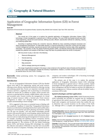 Research Article Open AccessOpen AccessReview Article
Geography & Natural Disasters
JournalofGe
ography & Nat
uralDisasters
ISSN: 2167-0587
Sonti, J Geogr Nat Disast 2015, 5:2
http://dx.doi.org/10.4172/2167-0587.1000145
Volume 5 • Issue 2 • 1000145
J Geogr Nat Disast
ISSN: 2167-0587 JGND, an open access journal
*Corresponding author: Sonti SH, Department of Environmental and Occupational
Studies, Symphony Way, Bellville South Industrial, Cape Town, 7535, South Africa,
Tel: 0739132588; E-mail: sh.sonti@gmail.com
Received August 26, 2015; Accepted September 29, 2015; Published October
01, 2015
Citation: Sonti SH (2015) Application of Geographic Information System (GIS) in
Forest Management. J Geogr Nat Disast 5: 145. doi:10.4172/2167-0587.1000145
Copyright: © 2015 Sonti SH. This is an open-access article distributed under the
terms of the Creative Commons Attribution License, which permits unrestricted
use, distribution, and reproduction in any medium, provided the original author and
source are credited.
Application of Geographic Information System (GIS) in Forest
Management
Sonti SH*
Department of Environmental and Occupational Studies, Symphony Way, Bellville South Industrial, Cape Town-7535, South Africa
Abstract
The overall aim of this paper is to explore the potential application of Geographic Information System (GIS)
technology in forest management in general and in 3 African countries. The use of GIS has flooded almost every field
in the engineering, natural and social sciences, offering accurate, efficient, reproducible methods for collecting, viewing
and analyzing spatial data.
According to Upadhyay forests are a dynamic resource, affected by many coexisting ecological processes and
direct management interventions. To make better decision, to improve productivity, to save time, money and man power
in forest management activities, required are dynamic both locational and descriptive inventory data, rather geographic
information. The evolution of GIS, the Global Positioning System (GPS), and Remote Sensing (RS) technologies has
enabled the collection and analysis of field data in ways that were not possible before the arrival of computers.
GIS has proven to play a vital role in the following
•	 Resource Management
•	 Harvest planning
•	 Fire Management
•	 Map production
•	 GIS for strategic planning and modeling
The range of applications reviewed in this essay is clear evidence to the significant value of forests and the potential
of GIS to aid in their management. Despite the diversity of applications, however, a number of broad conclusions can
be reached about the role of GIS in forestry.
Keywords: Global positioning system; Fire management; GIS;
Remote sensing
Introduction
The use of Geographical Information Systems (GIS) has flooded
almost every field in the engineering, natural and social sciences,
offeringaccurate,efficient,reproduciblemethodsforcollecting,viewing
and analysing spatial data. Forests are important renewable natural
resources and have a significant role in preserving an environment
suitable for human life. In addition to timber, forests provide such
resources as grazing land for animals, wildlife habitat, water resources
and recreation areas. Forestry involves the management of a broad
range of natural resources within a forested area. Forest resource
management in today’s ever changing world is becoming more
complex and demanding to forest managers.
GIS is suggested in this essay as a potential means of dealing with
this complexity. Upadhyay [1] stated that “Geographical Information
Systemsisaninformationtechnologythathasbeenusedinpublicpolicy
making for environmental and forest planning and decision making
over the past two decades”. GIS and related technologies provide
foresters with powerful tools for record keeping, analysis and decision
making. GIS can be established to provide crucial information about
resources and can make planning and management of resources easier,
for example, recording and updating resource inventories, harvest
estimation and planning, ecosystem management, and landscape and
habitat planning [1]. The evolution of GIS, the Global Positioning
System (GPS), and Remote Sensing (RS) technologies has enabled
the collection and analysis of field data in ways that were not possible
before the arrival of computers. Nowadays, with improved access to
computers and modern technologies, GIS is becoming increasingly
popular for resource management.
The primary aim of this essay is to explore the potential
application of Geographic Information System (GIS) technology
in forest management in general and in 3 African countries. Spatial
technologies and their applications will be covered. GIS application in
forest management will also be looked at and thus GIS application in
forest management in 3 African countries will also be looked. Lastly a
conclusion will be made.
Spatial technologies and their applications
The Global positioning system (GPS): Global Positioning System
(GPS) technology has provided an essential tool for management
of agricultural and natural resources. GPS is a satellite and ground
based radio navigation and locational system that enables the user
to determine very accurate locations on the surface of the Earth
[2]. Although GPS is a complex and sophisticated technology, user
 