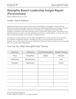 Strengths Based Leadership Insight Report
(Personalized)
SURVEY COMPLETION DATE: 02-16-2016
Leader: Ashraf Siddique
Gallup found that it serves a team well to have a representation of strengths in each of the four
domains of leadership strength: Executing, Influencing, Relationship Building, and Strategic Thinking.
Instead of one dominant leader who tries to do everything or individuals who all have similar
strengths, contributions from all four domains lead to a strong and cohesive team. This doesn't mean
that each person on a team must have strengths exclusively in a single category. In most cases, each
team member will possess some strength in multiple domains.
According to our latest research, the 34 Clifton StrengthsFinder themes naturally cluster into these
four domains of leadership strength. See below for how your top ten themes sort into the four
domains. As you think about how you can contribute to a team and who you need to surround yourself
with, this may be a good starting point.
Your Top Ten Clifton StrengthsFinder Themes
Executing Influencing Relationship Building Strategic Thinking
Focus Competition Relator Futuristic
Deliberative Self-Assurance Input
Discipline Significance Learner
807721764 (Ashraf Siddique)
© 2000, 2006-2012 Gallup, Inc. All rights reserved.
1
 