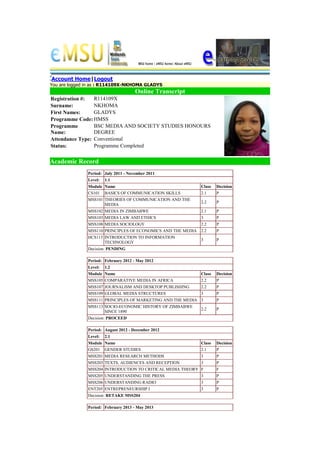 Account Home|Logout
You are logged in as : R114109X-NKHOMA GLADYS
Online Transcript
Registration #: R114109X
Surname: NKHOMA
First Names: GLADYS
Programme Code: HMSS
Programme
Name:
BSC MEDIA AND SOCIETY STUDIES HONOURS
DEGREE
Attendance Type: Conventional
Status: Programme Completed
Academic Record
Period: July 2011 - November 2011
Level: 1.1
Module Name Class Decision
CS101 BASICS OF COMMUNICATION SKILLS 2.1 P
MSS101 THEORIES OF COMMUNICATION AND THE
MEDIA
2.2 P
MSS102 MEDIA IN ZIMBABWE 2.1 P
MSS103 MEDIA LAW AND ETHICS 3 P
MSS108 MEDIA SOCIOLOGY 2.2 P
MSS110 PRINCIPLES OF ECONOMICS AND THE MEDIA 2.2 P
HCS115 INTRODUCTION TO INFORMATION
TECHNOLOGY
3 P
Decision: PENDING
Period: February 2012 - May 2012
Level: 1.2
Module Name Class Decision
MSS105 COMPARATIVE MEDIA IN AFRICA 2.2 P
MSS107 JOURNALISM AND DESKTOP PUBLISHING 2.2 P
MSS109 GLOBAL MEDIA STRUCTURES 3 P
MSS111 PRINCIPLES OF MARKETING AND THE MEDIA 3 P
MSS113 SOCIO-ECONOMIC HISTORY OF ZIMBABWE
SINCE 1890
2.2 P
Decision: PROCEED
Period: August 2012 - December 2012
Level: 2.1
Module Name Class Decision
GS201 GENDER STUDIES 2.1 P
MSS201 MEDIA RESEARCH METHODS 3 P
MSS203 TEXTS, AUDIENCES AND RECEPTION 3 P
MSS204 INTRODUCTION TO CRITICAL MEDIA THEORY F F
MSS205 UNDERSTANDING THE PRESS 3 P
MSS206 UNDERSTANDING RADIO 3 P
ENT205 ENTREPRENEURSHIP I 3 P
Decision: RETAKE MSS204
Period: February 2013 - May 2013
 