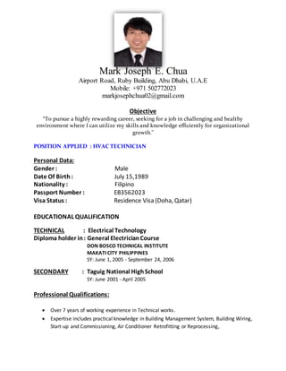 Mark Joseph E. Chua
Airport Road, Ruby Building, Abu Dhabi, U.A.E
Mobile: +971 502772023
markjosephchua02@gmail.com
Objective
“To pursue a highly rewarding career, seeking for a job in challenging and healthy
environment where I can utilize my skills and knowledge efficiently for organizational
growth."
POSITION APPLIED : HVAC TECHNICIAN
Personal Data:
Gender : Male
Date Of Birth : July 15,1989
Nationality : Filipino
Passport Number : EB3562023
Visa Status : Residence Visa (Doha, Qatar)
EDUCATIONAL QUALIFICATION
TECHNICAL : Electrical Technology
Diploma holder in: General ElectricianCourse
DON BOSCO TECHNICAL INSTITUTE
MAKATI CITY PHILIPPINES
SY: June 1, 2005 - September 24, 2006
SECONDARY : Taguig National HighSchool
SY: June 2001 - April 2005
Professional Qualifications:
 Over 7 years of working experience in Technical works.
 Expertise includes practical knowledge in Building Management System, Building Wiring,
Start-up and Commissioning, Air Conditioner Retrofitting or Reprocessing,
 