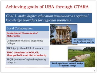 Goal 3: make higher education institutions as regional
knowledge providers for regional problems
Local Collaboration
Resolutions of Government of
Maharashtra
Collaboration with local Engineering
Colleges
TDSL (project based B Tech. course)
TDSC (consultant to NGO, GP,
Muncipal bodies and district authority
TEQIP (teachers of regional engineering
colleges)
Achieving goals of UBA through CTARA
9
 