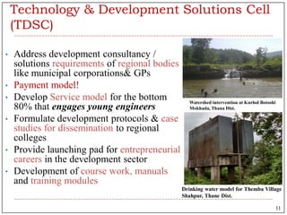 Technology & Development Solutions Cell
(TDSC)
• Address development consultancy /
solutions requirements of regional bodies
like municipal corporations& GPs
• Payment model!
• Develop Service model for the bottom
80% that engages young engineers
• Formulate development protocols & case
studies for dissemination to regional
colleges
• Provide launching pad for entrepreneurial
careers in the development sector
• Development of course work, manuals
and training modules
Watershed intervention at Kurlod Botoshi
Mokhada, Thana Dist.
Drinking water model for Themba Village
Shahpur, Thane Dist.i
11
 