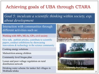 Goal 5: inculcate a scientific thinking within society, esp.
about development
Interaction with communities through
different activities such as:
Working with MPs, MLAs, GPs, civil society
Give talk, publish articles, contribute to scientific
papers, conduct exhibitions by showcasing
innovations & technology in the science community
Cooking energy solutions
Malnutrition among children
Community level biogas plan
Losses and poor voltage regulation on rural
distribution network
Drinking water scheme for tanker fed villages in
Mokhada taluka
PhD work on fuel efficient cook stove
in a tribal village
Community level biogas
Achieving goals of UBA through CTARA
13
 