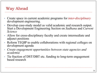 Way Ahead
• Create space in current academic programs for inter-disciplinary
development engineering.
• Develop case-study model as valid academic and research output.
Start a Development Engineering Section on Sadhana and Current
Science
• Allow for cross-disciplinary faculty and create intermediate and
adjunct positions
• Reform TEQIP to enable collaborations with regional colleges on
development agenda
• Create engagement opportunities between state agencies and
academia
• Tie fraction of DST/DBT etc. funding to long-term engagement
based research
16
 