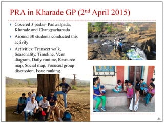 PRA in Kharade GP (2nd April 2015)
 Covered 3 padas- Padwalpada,
Kharade and Changyachapada
 Around 30 students conducted this
activity
 Activities: Transect walk,
Seasonality, Timeline, Venn
diagram, Daily routine, Resource
map, Social map, Focused group
discussion, Issue ranking
24
 
