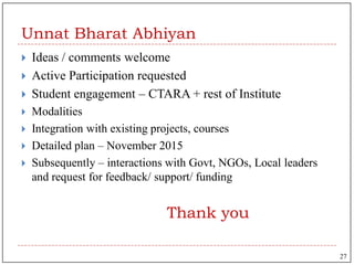 Unnat Bharat Abhiyan
 Ideas / comments welcome
 Active Participation requested
 Student engagement – CTARA + rest of Institute
 Modalities
 Integration with existing projects, courses
 Detailed plan – November 2015
 Subsequently – interactions with Govt, NGOs, Local leaders
and request for feedback/ support/ funding
Thank you
27
 