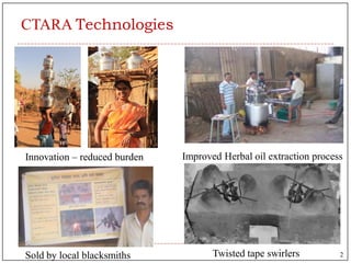 CTARA Technologies
Twisted tape swirlers
Improved Herbal oil extraction process
Sold by local blacksmiths
Innovation – reduced burden
2
 