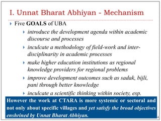 I. Unnat Bharat Abhiyan - Mechanism
 Five GOALS of UBA
 introduce the development agenda within academic
discourse and processes
 inculcate a methodology of field-work and inter-
disciplinarity in academic processes
 make higher education institutions as regional
knowledge providers for regional problems
 improve development outcomes such as sadak, bijli,
pani through better knowledge
 inculcate a scientific thinking within society, esp.
about developmentHowever the work at CTARA is more systemic or sectoral and
not only about specific villages and yet satisfy the broad objectives
enshrined by Unnat Bharat Abhiyan. 4
 