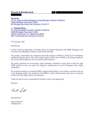 Kenneth & Michelle Scott
Amy S Ku
VP, Sr. Regional Retail Mortgage Lending Manager, Northern California
HSBC Mortgage Corporation (USA)
601 Montgomery Street, San Francisco, CA 94111
c.c. Philip G Wong
Sr. Retail Mortgage Consultant, Northern California
HSBC Mortgage Corporation (USA)
388 9th street suite 121, Oakland CA 94607
2257 Irving Street San Francisco CA 94122
2nd
November, 2007
Dear Ms. Ku
I’d like to take the opportunity to formally express our deepest satisfaction with HSBC Mortgage in the
execution of our Mortgage re-finance, which closed yesterday.
The greatest commendation & recognition deservedly belongs to Philip G. Wong for his tremendous
support through this process. He is quite simply stated a terrific asset for HSBC as a shining example for
any service related industry in how one should conduct business.
We greatly appreciate his involvement, which ultimately culminated in being able to bring the right
HSBC product to meet our needs. His diligence, responsiveness & advice throughout were simply
outstanding.
We would not hesitate to recommend HSBC, and particularly Philip, to any friends or associates who are
in the Mortgage market. Our satisfaction with HSBC in whole and the process and service we enjoyed
could not be more highly rated in our estimation.
Thank you also for your own personal involvement, which is also appreciated.
Sincerely
Kenneth Scott
And on behalf of
Michelle Scott
 