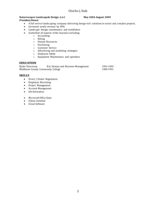 Charles J. Dale
2
Naturescapes Landscape& Design, L.L.C May 2004-August 2009
President/Owner
 A full service landscaping company delivering design-rich solutions to minor and complex projects.
 Increased yearly revenue by 30%
 Landscape design, maintenance and installation
 Controlled all aspects of the business including:
o Accounting
o Billing
o Human Resources
o Purchasing
o Customer Service
o Advertising and marketing strategies
o Employee Safety
o Equipment Maintenance and operation
EDUCATION
Ryder University B.A. History and Business Management 1991-1993
Middlesex County Community College 1989-1991
SKILLS
 Direct / Dealer Negotiation
 Employee Recruiting
 Project Management
 Account Management
 Job Estimation
 Microsoft Office Suite
 Filtrex Certified
 Cloud Software
 