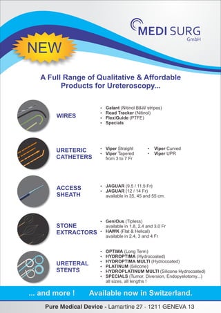 GmbH
MEDI SURG
A Full Range of Qualitative & Affordable
Products for Ureteroscopy...
WIRES
URETERIC
CATHETERS
ACCESS
SHEATH
STONE
EXTRACTORS
URETERAL
STENTS
 Galant (Nitinol B&W stripes)
 Road Tracker (Nitinol)
 FlexiGuide (PTFE)
 Specials
 Viper Straight • Viper Curved
 Viper Tapered • Viper UPR
from 3 to 7 Fr
 JAGUAR (9.5 / 11.5 Fr)
 JAGUAR (12 / 14 Fr)
available in 35, 45 and 55 cm.
 OPTIMA (Long Term)
 HYDROPTIMA (Hydrocoated)
 HYDROPTIMA MULTI (Hydrocoated)
 PLATINUM (Silicone)
 HYDROPLATINUM MULTI (Silicone Hydrocoated)
 SPECIALS (Tumor, Diversion, Endopyelotomy...)
all sizes, all lengths !
 GeniOus (Tipless)
available in 1.8, 2.4 and 3.0 Fr
 HAWK (Flat & Helical)
available in 2.4, 3 and 4 Fr
... and more ! Available now in Switzerland.
NEW
Pure Medical Device - Lamartine 27 - 1211 GENEVA 13
 