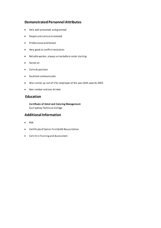 DemonstratedPersonnel Attributes
 Very well presented and groomed
 People and serviceorientated
 Professional and Honest
 Very good at conflictresolution
 Reliableworker, always arrivebefore roster starting
 Hands on
 Calmdisposition
 Excellent communicator
 Was runner up out of 3 for employee of the year QHA awards 2003
 Non smoker and non drinker
Education
Certificate of Hotel and Catering Management
East Sydney Technical College
Additional Information
 RSA
 Certificateof Senior FirstAid & Resuscitation
 Cert IV in Trainingand Assessment
 