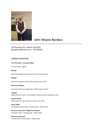 John Wayne Bordacs
1/24 Glengarry Rd – Keperra QLD 4054
georgehenry@hotmail.com - 0417605505
CAREER OVERVIEW
F & B Attendant – Corporate Waiter
PinnaclePeople- Agency
Manager
Ashton & Old Restaurant/ Café July 2015 to October 2015
Manager
German SausageHut Imbiss February 2015 to June 2015
Restaurant Manager
Fiction Bar & RestaurantNovember 2014 to February 2015
Manager
Alegria Wood FireCafe – BrisbaneQLD – February 2014 to November 2014
Support Worker
Help Enterprises – BrisbaneQLD – 2012 to June 2014
Casual Waiter
Goa-Doodle-Do Restaurant – BrisbaneQLD – 2010 to 2011
Restaurant Supervisor & Night Duty Manager
L’Academie Hotel – BrisbaneQLD – 2009 to 2010
Restaurant Supervisor
Caro Mio Café – BrisbaneQLD – 2009 to 2010
 