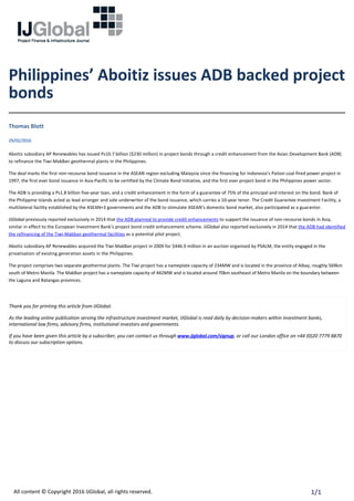 Philippines’ Aboitiz issues ADB backed project
bonds
Thomas Blott
29/02/2016
Aboitiz subsidiary AP Renewables has issued Ps10.7 billion ($230 million) in project bonds through a credit enhancement from the Asian Development Bank (ADB)
to refinance the Tiwi‐MakBan geothermal plants in the Philippines.
The deal marks the first non‐recourse bond issuance in the ASEAN region excluding Malaysia since the financing for Indonesia’s Paiton coal‐fired power project in
1997, the first ever bond issuance in Asia‐Pacific to be certified by the Climate Bond Initiative, and the first ever project bond in the Philippines power sector.
The ADB is providing a Ps1.8 billion five‐year loan, and a credit enhancement in the form of a guarantee of 75% of the principal and interest on the bond. Bank of
the Philippine Islands acted as lead arranger and sole underwriter of the bond issuance, which carries a 10‐year tenor. The Credit Guarantee Investment Facility, a
multilateral facility established by the ASEAN+3 governments and the ADB to stimulate ASEAN’s domestic bond market, also participated as a guarantor.
IJGlobal previously reported exclusively in 2014 that the ADB planned to provide credit enhancements to support the issuance of non‐recourse bonds in Asia,
similar in effect to the European Investment Bank’s project bond credit enhancement scheme. IJGlobal also reported exclusively in 2014 that the ADB had identified
the refinancing of the Tiwi‐Makban geothermal facilities as a potential pilot project.
Aboitiz subsidiary AP Renewables acquired the Tiwi‐MakBan project in 2009 for $446.9 million in an auction organised by PSALM, the entity engaged in the
privatisation of existing generation assets in the Philippines.
The project comprises two separate geothermal plants. The Tiwi project has a nameplate capacity of 234MW and is located in the province of Albay, roughly 569km
south of Metro Manila. The MakBan project has a nameplate capacity of 442MW and is located around 70km southeast of Metro Manila on the boundary between
the Laguna and Batangas provinces.
 
Thank you for printing this article from IJGlobal.
As the leading online publication serving the infrastructure investment market, IJGlobal is read daily by decision‐makers within investment banks,
international law firms, advisory firms, institutional investors and governments.
If you have been given this article by a subscriber, you can contact us through www.ijglobal.com/signup, or call our London office on +44 (0)20 7779 8870
to discuss our subscription options.
All content © Copyright 2016 IJGlobal, all rights reserved. 1/1
 