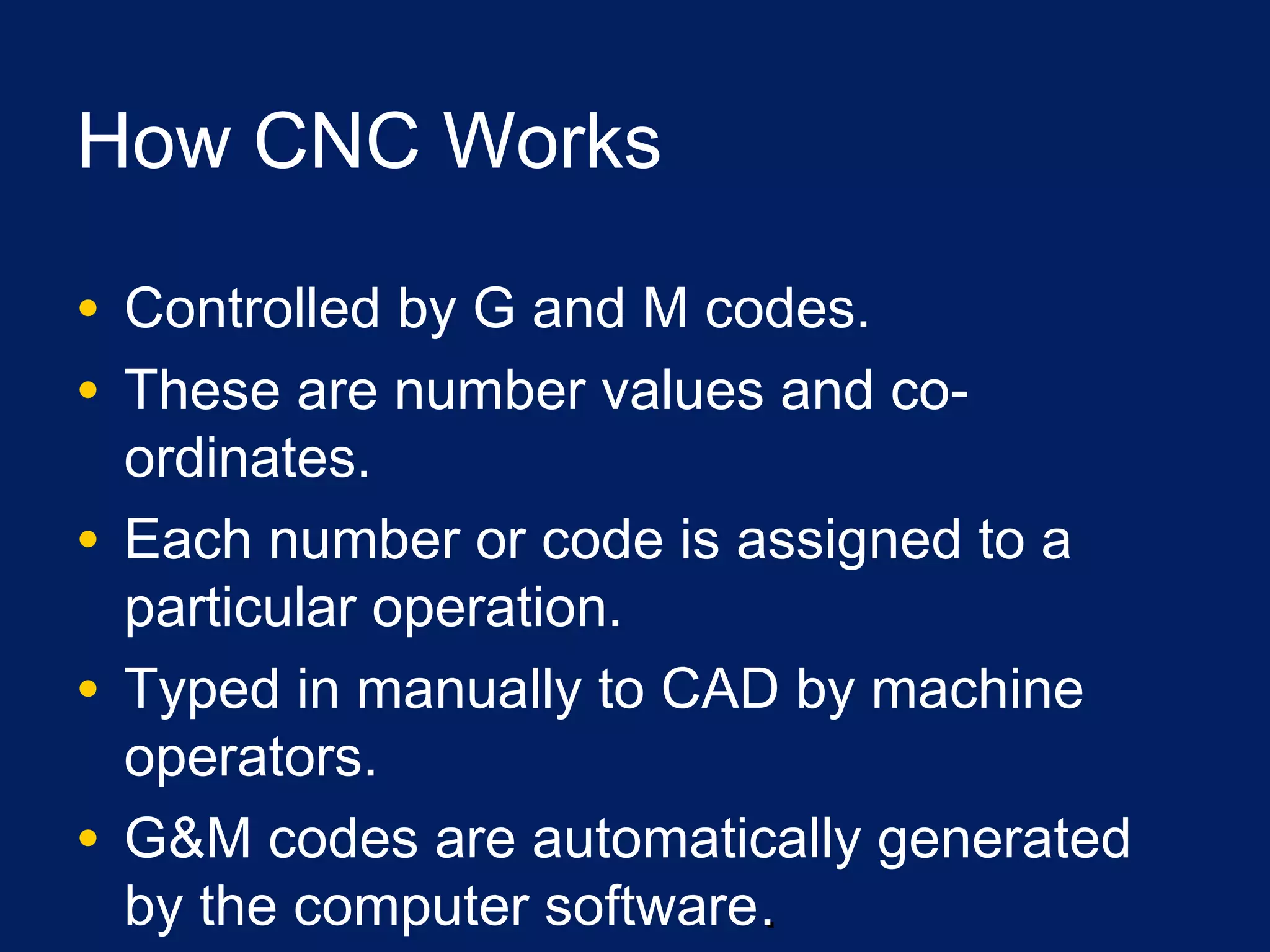 How CNC Works
• Controlled by G and M codes.
• These are number values and co-
ordinates.
• Each number or code is assigned to a
particular operation.
• Typed in manually to CAD by machine
operators.
• G&M codes are automatically generated
by the computer software..
 