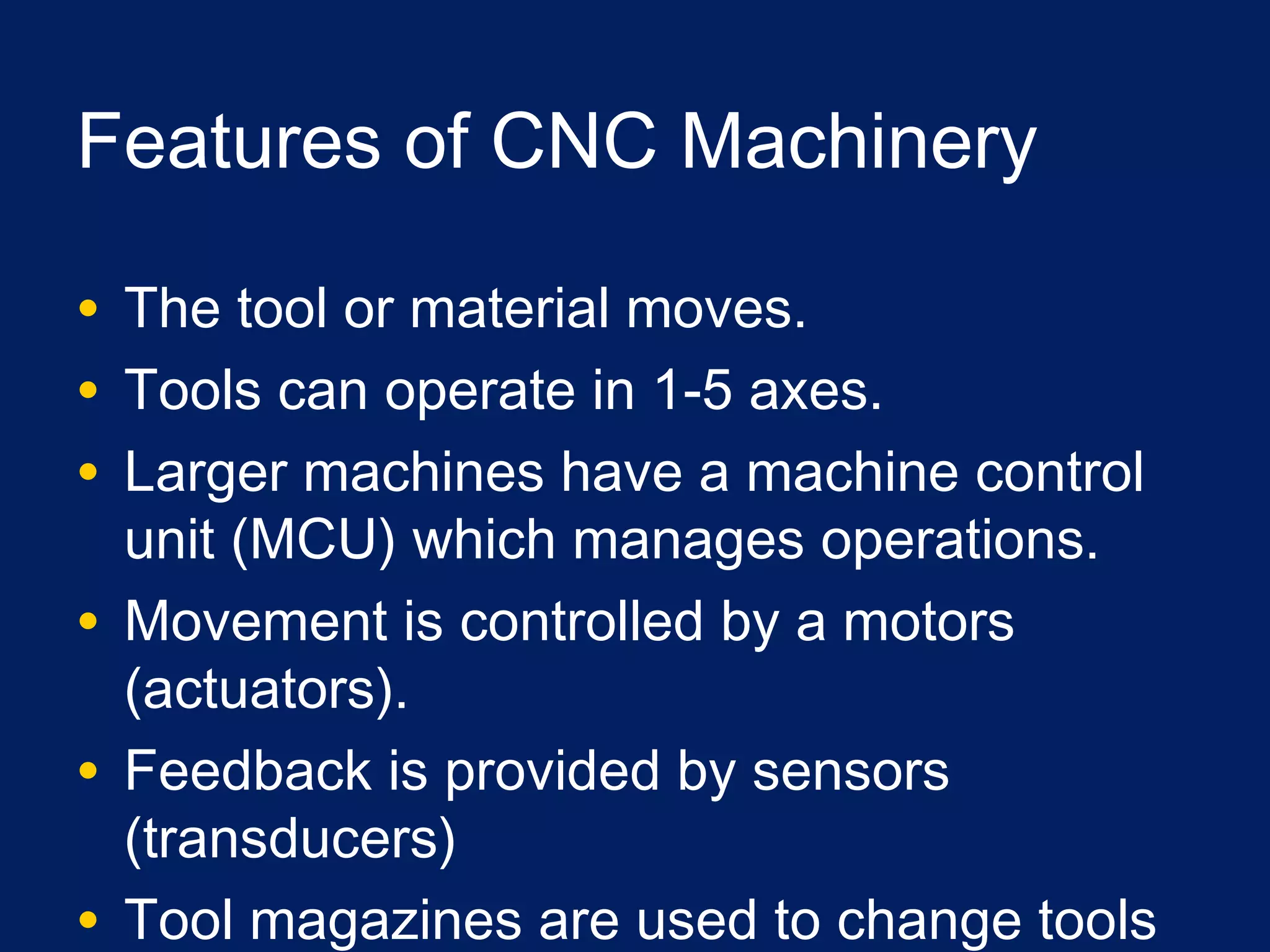Features of CNC Machinery
• The tool or material moves.
• Tools can operate in 1-5 axes.
• Larger machines have a machine control
unit (MCU) which manages operations.
• Movement is controlled by a motors
(actuators).
• Feedback is provided by sensors
(transducers)
• Tool magazines are used to change tools
 