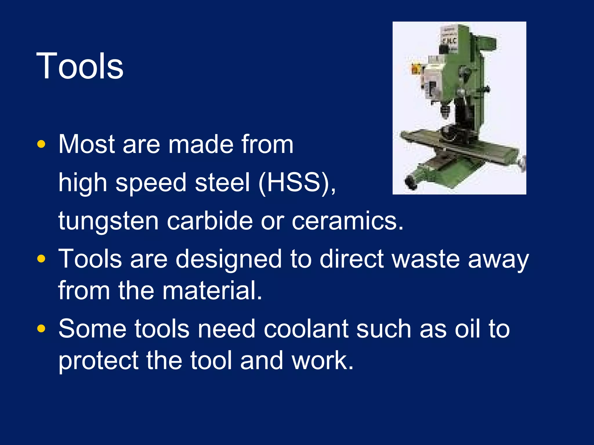 Tools
• Most are made from
high speed steel (HSS),
tungsten carbide or ceramics.
• Tools are designed to direct waste away
from the material.
• Some tools need coolant such as oil to
protect the tool and work.
 