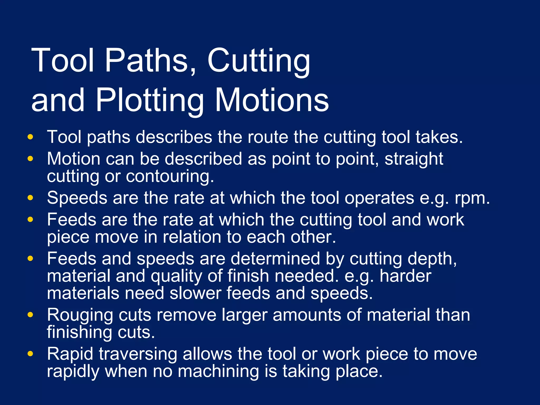 Tool Paths, Cutting
and Plotting Motions
• Tool paths describes the route the cutting tool takes.
• Motion can be described as point to point, straight
cutting or contouring.
• Speeds are the rate at which the tool operates e.g. rpm.
• Feeds are the rate at which the cutting tool and work
piece move in relation to each other.
• Feeds and speeds are determined by cutting depth,
material and quality of finish needed. e.g. harder
materials need slower feeds and speeds.
• Rouging cuts remove larger amounts of material than
finishing cuts.
• Rapid traversing allows the tool or work piece to move
rapidly when no machining is taking place.
 