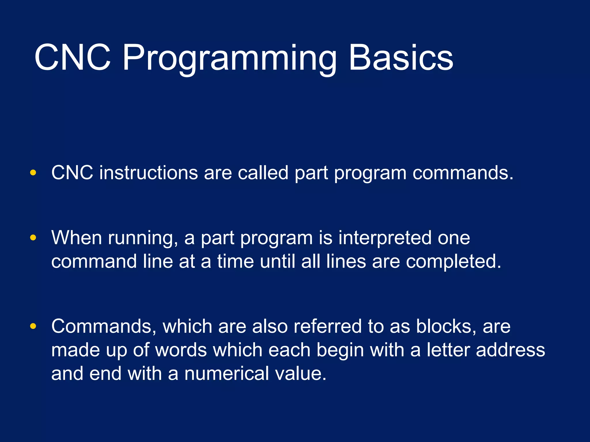 CNC Programming Basics
• CNC instructions are called part program commands.
• When running, a part program is interpreted one
command line at a time until all lines are completed.
• Commands, which are also referred to as blocks, are
made up of words which each begin with a letter address
and end with a numerical value.
 