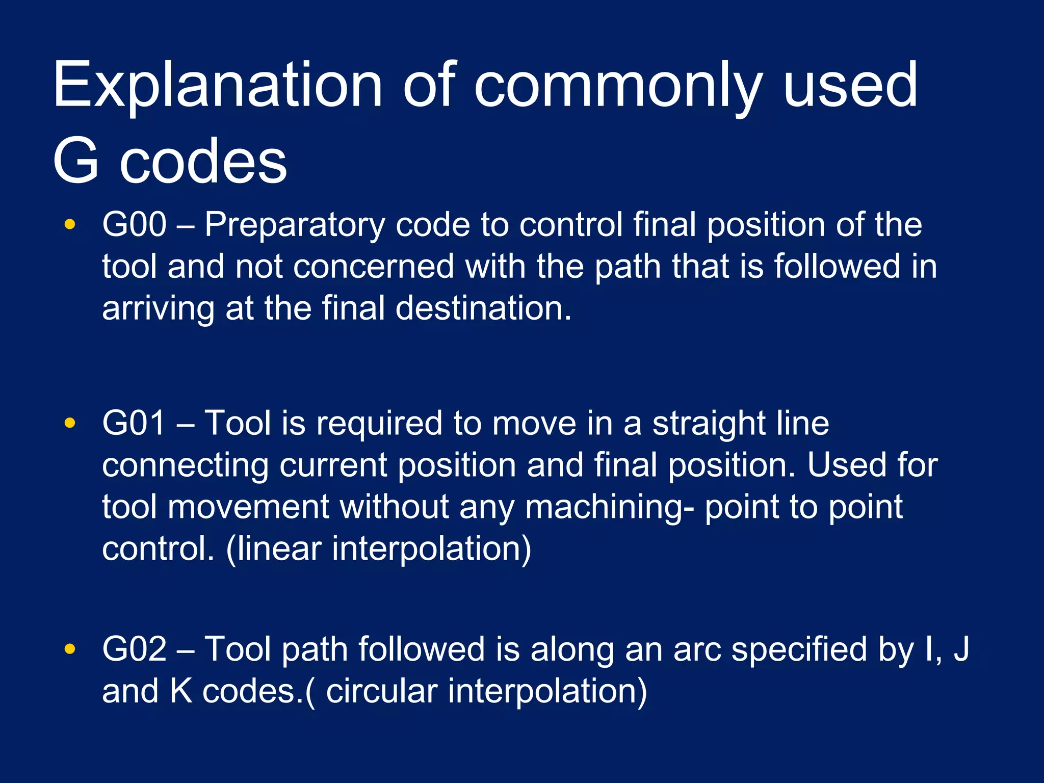 Explanation of commonly used
G codes
• G00 – Preparatory code to control final position of the
tool and not concerned with the path that is followed in
arriving at the final destination.
• G01 – Tool is required to move in a straight line
connecting current position and final position. Used for
tool movement without any machining- point to point
control. (linear interpolation)
• G02 – Tool path followed is along an arc specified by I, J
and K codes.( circular interpolation)
 