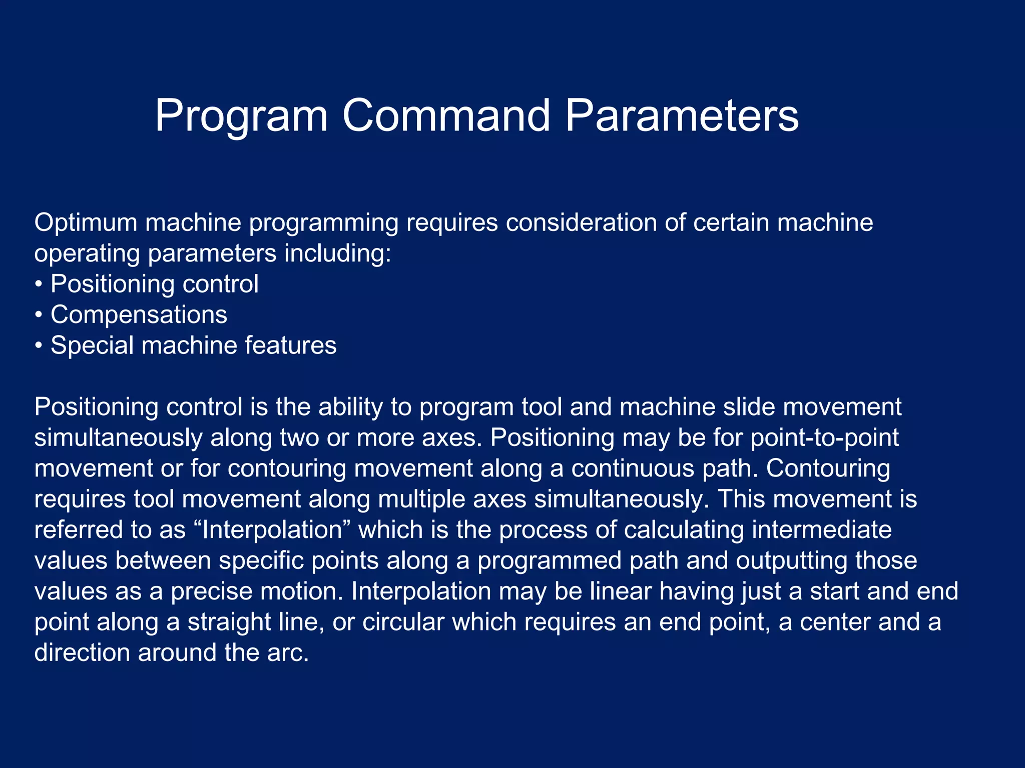 Optimum machine programming requires consideration of certain machine
operating parameters including:
• Positioning control
• Compensations
• Special machine features
Positioning control is the ability to program tool and machine slide movement
simultaneously along two or more axes. Positioning may be for point-to-point
movement or for contouring movement along a continuous path. Contouring
requires tool movement along multiple axes simultaneously. This movement is
referred to as “Interpolation” which is the process of calculating intermediate
values between specific points along a programmed path and outputting those
values as a precise motion. Interpolation may be linear having just a start and end
point along a straight line, or circular which requires an end point, a center and a
direction around the arc.
Program Command Parameters
 